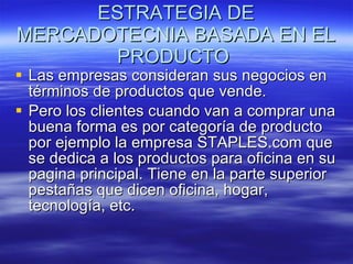 ESTRATEGIA DE MERCADOTECNIA BASADA EN EL PRODUCTO  Las empresas consideran sus negocios en términos de productos que vende. Pero los clientes cuando van a comprar una buena forma es por categoría de producto por ejemplo la empresa STAPLES.com que se dedica a los productos para oficina en su pagina principal. Tiene en la parte superior pestañas que dicen oficina, hogar, tecnología, etc. 