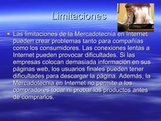 Limitaciones  Las limitaciones de la Mercadotecnia en Internet pueden crear problemas tanto para compañías como los consumidores. Las conexiones lentas a Internet pueden provocar dificultades. Si las empresas colocan demasiada información en sus páginas web, los usuarios finales pueden tener dificultades para descargar la página. Además, la Mercadotecnia en Internet no permite a los compradores tocar ni probar los productos antes de comprarlos. 