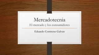 Mercadotecnia
El mercado y los consumidores
Eduardo Contreras Galvan
 