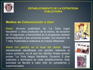 ESTABLECIMIENTO DE LA ESTRATEGIA
PUBLICITARIA
Medios de Comunicación a Usar:
Radio: Anuncio publicitario de “La Torta negra
Navideña” y otros productos de la marca, de duración
de 15 segundos, a transmitirse en 2 programas radiales
pertenecientes a dos emisoras locales, con duración de
1 mes. Publicidad a realizarse en meses diferentes
Stand con pendón en el local del cliente: Stand
debidamente identificado con pendón referente al
nuevo producto, en el que los clientes finales podrán
probar “La Torta Negra Navideña. Duración 2 días
(sábados y domingos) en cada establecimiento. Esta
actividad se llevará a cabo sólo en panaderías y
supermercados.
 