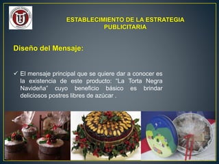 ESTABLECIMIENTO DE LA ESTRATEGIA
PUBLICITARIA
Diseño del Mensaje:
 El mensaje principal que se quiere dar a conocer es
la existencia de este producto: “La Torta Negra
Navideña” cuyo beneficio básico es brindar
deliciosos postres libres de azúcar .
 
