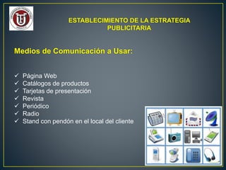 ESTABLECIMIENTO DE LA ESTRATEGIA
PUBLICITARIA
Medios de Comunicación a Usar:
 Página Web
 Catálogos de productos
 Tarjetas de presentación
 Revista
 Periódico
 Radio
 Stand con pendón en el local del cliente
 