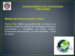 ESTABLECIMIENTO DE LA ESTRATEGIA
PUBLICITARIA
Medios de Comunicación a Usar:
Página Web: Medio que permite dar a conocer a la
empresa, cartera de clientes de la empresa, productos,
promociones y novedades de forma masiva.
Destacando este producto “La Torta Navideña” , libres
de azúcar.
 