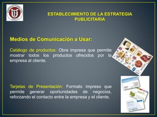 ESTABLECIMIENTO DE LA ESTRATEGIA
PUBLICITARIA
Medios de Comunicación a Usar:
Catálogo de productos: Obra impresa que permite
mostrar todos los productos ofrecidos por la
empresa al cliente.
Tarjetas de Presentación: Formato impreso que
permite generar oportunidades de negocios,
reforzando el contacto entre la empresa y el cliente.
 
