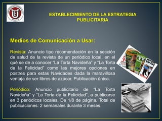 ESTABLECIMIENTO DE LA ESTRATEGIA
PUBLICITARIA
Medios de Comunicación a Usar:
Revista: Anuncio tipo recomendación en la sección
de salud de la revista de un periódico local, en el
qué se de a conocer “La Torta Navideña” y “La Torta
de la Felicidad” como las mejores opciones en
postres para estas Navidades dada la maravillosa
ventaja de ser libres de azúcar. Publicación única.
Periódico: Anuncio publicitario de “La Torta
Navideña” y “La Torta de la Felicidad”, a publicarse
en 3 periódicos locales. De 1/8 de página. Total de
publicaciones: 2 semanales durante 3 meses.
 