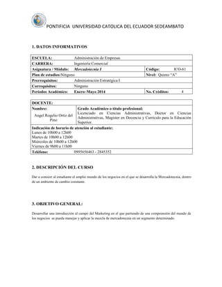 PONTIFICIA UNIVERSIDAD CATOLICA DEL ECUADOR SEDEAMBATO

1. DATOS INFORMATIVOS
Administración de Empresas
ESCUELA:
Ingeniería Comercial
CARRERA:
Asignatura / Módulo: Mercadotecnia I
Plan de estudios:Ninguno
Administración Estratégica I
Prerrequisitos:
Ninguno
Correquisitos:
Períodos Académico:
Enero–Mayo 2014

ICO-61
Código:
Nivel: Quinto “A”

No. Créditos:

4

DOCENTE:
Nombre:

Grado Académico o título profesional:
Licenciado en Ciencias Administrativas, Doctor en Ciencias
Angel Rogelio Ortiz del
Administrativas, Magister en Docencia y Currículo para la Educación
Pino
Superior.
Indicación de horario de atención al estudiante:
Lunes de 10h00 a 12h00
Martes de 10h00 a 12h00
Miércoles de 10h00 a 12h00
Viernes de 9h00 a 11h00
0995656463 - 2845352
Teléfono:

2. DESCRIPCIÓN DEL CURSO
Dar a conocer al estudiante el amplio mundo de los negocios en el que se desarrolla la Mercadotecnia, dentro
de un ambiente de cambio constante.

3. OBJETIVO GENERAL:
Desarrollar una introducción al campo del Marketing en el que partiendo de una comprensión del mundo de
los negocios se pueda manejar y aplicar la mezcla de mercadotecnia en un segmento determinado.

 