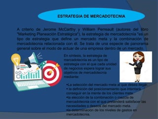 A criterio de Jerome McCarthy y William Perreault (autores del libro
"Marketing Planeación Estratégica"), la estrategia de mercadotecnia "es un
tipo de estrategia que define un mercado meta y la combinación de
mercadotecnia relacionada con él. Se trata de una especie de panorama
general sobre el modo de actuar de una empresa dentro de un mercado.
En síntesis, la estrategia de
mercadotecnia es un tipo de
estrategia con el que cada unidad
de negocios espera lograr sus
objetivos de mercadotecnia
mediante:
La selección del mercado meta al que desea llegar.
 la definición del posicionamiento que intentará
conseguir en la mente de los clientes meta.
la elección de la combinación o mezcla de
mercadotecnia con el que pretenderá satisfacer las
necesidades o deseos del mercado meta.
la determinación de los niveles de gastos en
mercadotecnia.
ESTRATEGIA DE MERCADOTECNIA
 