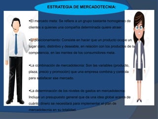 ESTRATEGIA DE MERCADOTECNIA:
El mercado meta: Se refiere a un grupo bastante homogéneo de
clientes a quienes una compañía determinada quiere atraer.
El posicionamiento: Consiste en hacer que un producto ocupe un
lugar claro, distintivo y deseable, en relación con los productos de la
competencia, en las mentes de los consumidores meta.
La combinación de mercadotecnia: Son las variables (producto,
plaza, precio y promoción) que una empresa combina y controla
para satisfacer ese mercado.
La determinación de los niveles de gastos en mercadotecnia:
Incluye un presupuesto general que da una idea global acerca de
cuánto dinero se necesitará para implementar el plan de
mercadotecnia en su totalidad.
 