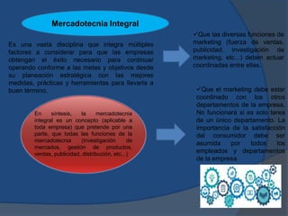 Es una vasta disciplina que integra múltiples
factores a considerar para que las empresas
obtengan el éxito necesario para continuar
operando conforme a las metas y objetivos desde
su planeación estratégica con las mejores
medidas, prácticas y herramientas para llevarla a
buen término.
Que las diversas funciones de
marketing (fuerza de ventas,
publicidad, investigación de
marketing, etc...) deben actuar
coordinadas entre ellas.
Que el marketing debe estar
coordinado con los otros
departamentos de la empresa.
No funcionará si es solo tarea
de un único departamento. La
importancia de la satisfacción
del consumidor debe ser
asumida por todos los
empleados y departamentos
de la empresa
En síntesis, la mercadotecnia
integral es un concepto (aplicable a
toda empresa) que pretende por una
parte, que todas las funciones de la
mercadotecnia (investigación de
mercados, gestión de productos,
ventas, publicidad, distribución, etc...)
Mercadotecnia Integral
 