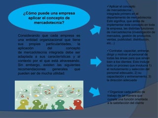 Considerando que cada empresa es
una entidad organizacional que tiene
sus propias particularidades, la
aplicación del concepto
de mercadotecnia integrada debe ser
adaptada a sus características y al
contexto por el que está atravesando.
Sin embargo, existen las siguientes
recomendaciones generales que
pueden ser de mucha utilidad:
Aplicar el concepto
de mercadotecnia
integrada primero en el
departamento de mercadotecnia:
Esto significa, que antes de
implementar éste concepto en toda
la empresa, las distintas funciones
de mercadotecnia (investigación de
mercados, gestión de productos,
ventas, publicidad, distribución,
etc...)
Contratar, capacitar, entrenar,
dirigir y motivar al personal de
todas las áreas para que sirvan
bien a los clientes: Esto incluye
todo un proceso que involucra 1)
el reclutamiento y selección del
personal adecuado, 2) su
capacitación y entrenamiento, 3)
la dirección adecuada
Organizar cada puesto de
trabajo de tal manera que
cumpla una función orientada
a la satisfacción del cliente
¿Cómo puede una empresa
aplicar el concepto de
mercadotecnia?
 