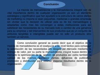 Conclusión
La mezcla de mercadotecnia y la mercadotecnia integral son de
vital importancia dentro de cualquier organización ya son un elemento
estratégico y significativo que han ayudado a la estructura de varios planes
de marketing no importa si sean pequeñas, medianas o grandes empresas
sin olvidar que la decisión de utilizar esta es de los mercadólogos y
adaptarlas como mas les convengan a estas instituciones para así
satisfacer las necesidades de su mercado todo a cambio de una ganancia
para su empresa y del intercambio de sus productos que es un conjunto de
atributos tangibles e intangibles puede ser no solo un producto sino
también un servicio.
Como conclusión general se puede decir que el objetivo de la
mezcla de mercadotecnia es el coadyuvar a un nivel táctico para conseguir
la satisfacción de las necesidades y/o deseos del mercado mediante la
entrega de valor, por su parte la mercadotecnia integral busca dentro del
mercado la optimización de la gestión de productos así como también la
calidad de los mismos, aumentar ventas, esfuerzos de publicidad,
promoción y distribución para obtener mejores resultados dentro de la
organización.
 