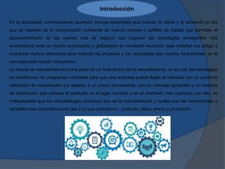 Introducción
En la actualidad, continuamente aparecen nuevos escenarios que marcan la oferta y la demanda en los
que se requiere de la incorporación constante de nuevos actores o perfiles de trabajo que permitan el
aprovechamiento de las nuevas vías de negocio que sugieren las tecnologías emergentes; nos
encontramos ante un mundo empresarial y globalizado en constante evolución esta realidad nos obliga a
incorporar nuevos elementos para redactar los procesos y dar respuestas alas nuevas necesidades, en el
convulsionado mundo competitivo.
La mezcla de mercadotecnia forma parte de un nivel táctico de la mercadotecnia, en el cual, las estrategias
se transforman en programas concretos para que una empresa pueda llegar al mercado con un producto
satisfactor de necesidades y/o deseos, a un precio conveniente, con un mensaje apropiado y un sistema
de distribución que coloque el producto en el lugar correcto y en el momento mas oportuno; por ello, es
indispensable que los mercadólogos conozcan que es la mercadotecnia y cuales son las herramientas o
variables mas conocidas como (las 4 p) que consiste en : producto, plaza, precio y promoción.
 