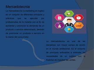 Mercadotecnia
La mercadotecnia (o marketing en inglés)
es un conjunto de diferentes principios y
prácticas que se ejecutan por
profesionales de la materia con el fin de
aumentar y promover la demanda de un
producto o servicio determinado, también
de posicionar un producto o servicio en
la mente del consumidor.
La mercadotecnia es una de las
disciplinas con mayor campo de acción
en el mundo profesional. Es el conjunto
de principios enfocados a entender las
necesidades de un publico con la
finalidad de impulsar las ventas.
 