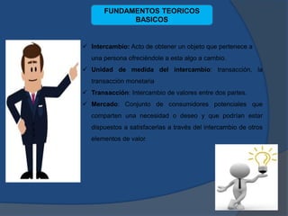  Intercambio: Acto de obtener un objeto que pertenece a
una persona ofreciéndole a esta algo a cambio.
 Unidad de medida del intercambio: transacción, la
transacción monetaria
 Transacción: Intercambio de valores entre dos partes.
 Mercado: Conjunto de consumidores potenciales que
comparten una necesidad o deseo y que podrían estar
dispuestos a satisfacerlas a través del intercambio de otros
elementos de valor.
FUNDAMENTOS TEORICOS
BASICOS
 
