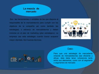 Son las herramientas o variables de las que dispone el
responsable de la mercadotecnia para cumplir con los
objetivos de la compañía así como también las
estrategias, o esfuerzo de mercadotecnia y deben
incluirse en el plan de marketing (plan estratégico). La
empresa usa esta estrategia cuando busca acaparar
mayor clientela. Son buenas técnicas.
Dato:
La mezcla de
mercado
Para que una estrategia de mercadante
(mezcla de mercadotecnia) sea eficiente y
eficaz, ésta debe tener coherencia tanto
entre sus elementos, como con el segmento
o segmentos de mercado
 