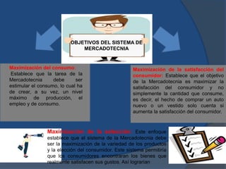 Maximización del consumo:
Establece que la tarea de la
Mercadotecnia debe ser
estimular el consumo, lo cual ha
de crear, a su vez, un nivel
máximo de producción, el
empleo y de consumo.
Maximización de la satisfacción del
consumidor: Establece que el objetivo
de la Mercadotecnia es maximizar la
satisfacción del consumidor y no
simplemente la cantidad que consume,
es decir, el hecho de comprar un auto
nuevo o un vestido solo cuenta si
aumenta la satisfacción del consumidor.
Maximización de la selección: Este enfoque
establece que el sistema de la Mercadotecnia debe
ser la maximización de la variedad de los productos
y la elección del consumidor. Este sistema permitiría
que los consumidores encontraran los bienes que
realmente satisfacen sus gustos. Así lograrían
OBJETIVOS DEL SISTEMA DE
MERCADOTECNIA
 