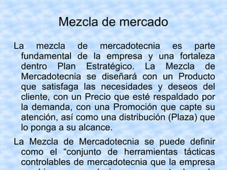 Mezcla de mercado
La mezcla de mercadotecnia es parte
fundamental de la empresa y una fortaleza
dentro Plan Estratégico. La Mezcla de
Mercadotecnia se diseñará con un Producto
que satisfaga las necesidades y deseos del
cliente, con un Precio que esté respaldado por
la demanda, con una Promoción que capte su
atención, así como una distribución (Plaza) que
lo ponga a su alcance.
La Mezcla de Mercadotecnia se puede definir
como el “conjunto de herramientas tácticas
controlables de mercadotecnia que la empresa
 