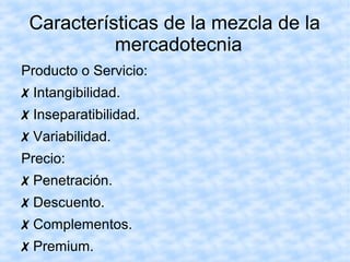 Características de la mezcla de la
mercadotecnia
Producto o Servicio:
✗ Intangibilidad.
✗ Inseparatibilidad.
✗ Variabilidad.
Precio:
✗ Penetración.
✗ Descuento.
✗ Complementos.
✗ Premium.
 