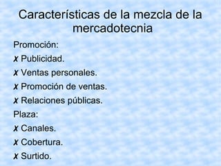 Características de la mezcla de la
mercadotecnia
Promoción:
✗ Publicidad.
✗ Ventas personales.
✗ Promoción de ventas.
✗ Relaciones públicas.
Plaza:
✗ Canales.
✗ Cobertura.
✗ Surtido.
 