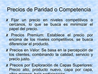 Precios de Paridad o Competencia
✗ Fijar un precio en niveles competitivos o
cercanos, lo que se busca es minimizar el
papel del precio.
✗ Precios Premium: Establece el precio por
encima de los niveles competitivos, se busca
diferenciar el producto.
✗ Precios en Valor: Se basa en la percepción de
los clientes, combinando la calidad, servicio y
precio justo.
✗ Precios por Exploración de Capas Superiores:
Precio alto, producto nuevo, capa por capa,
 