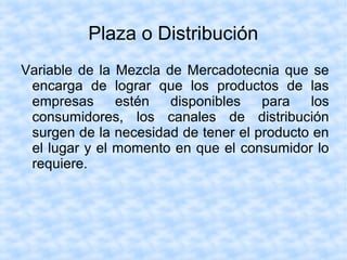 Plaza o Distribución
Variable de la Mezcla de Mercadotecnia que se
encarga de lograr que los productos de las
empresas estén disponibles para los
consumidores, los canales de distribución
surgen de la necesidad de tener el producto en
el lugar y el momento en que el consumidor lo
requiere.
 