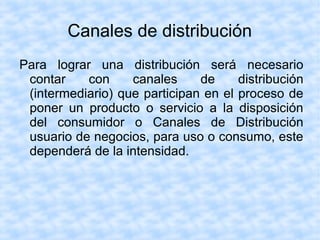 Canales de distribución
Para lograr una distribución será necesario
contar con canales de distribución
(intermediario) que participan en el proceso de
poner un producto o servicio a la disposición
del consumidor o Canales de Distribución
usuario de negocios, para uso o consumo, este
dependerá de la intensidad.
 