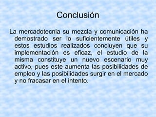 Conclusión
La mercadotecnia su mezcla y comunicación ha
demostrado ser lo suficientemente útiles y
estos estudios realizados concluyen que su
implementación es eficaz, el estudio de la
misma constituye un nuevo escenario muy
activo, pues este aumenta las posibilidades de
empleo y las posibilidades surgir en el mercado
y no fracasar en el intento.
 