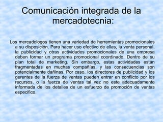 Comunicación integrada de la
mercadotecnia:
Los mercadologos tienen una variedad de herramientas promocionales
a su disposición. Para hacer uso efectivo de ellas, la venta personal,
la publicidad y otras actividades promocionales de una empresa
deben formar un programa promocional coordinado. Dentro de su
plan total de marketing. Sin embargo, estas actividades están
fragmentadas en muchas compañías, y las consecuencias son
potencialmente dañinas. Por caso, Ios directores de publicidad y los
gerentes de la fuerza de ventas pueden entrar en conflicto por los
recursos, o la fuerza de ventas tal vez no este adecuadamente
informada de Ios detalles de un esfuerzo de promoción de ventas
especifico.
 
