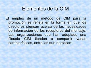 EI empleo de un método de CIM para la
promoción se refleja en la forma en que los
directores piensan acerca de las necesidades
de información de los receptores del mensaje.
Las organizaciones que han adoptado una
filosofa CIM tienden a compartir varias
características, entre las que destacan:
Elementos de la CIM
 