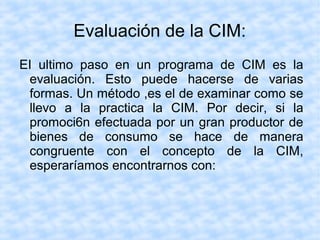 Evaluación de la CIM:
EI ultimo paso en un programa de CIM es la
evaluación. Esto puede hacerse de varias
formas. Un método ,es el de examinar como se
llevo a la practica la CIM. Por decir, si la
promoci6n efectuada por un gran productor de
bienes de consumo se hace de manera
congruente con el concepto de la CIM,
esperaríamos encontrarnos con:
 