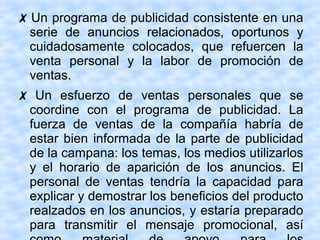 ✗ Un programa de publicidad consistente en una
serie de anuncios relacionados, oportunos y
cuidadosamente colocados, que refuercen la
venta personal y la labor de promoción de
ventas.
✗ Un esfuerzo de ventas personales que se
coordine con el programa de publicidad. La
fuerza de ventas de la compañía habría de
estar bien informada de la parte de publicidad
de la campana: los temas, los medios utilizarlos
y el horario de aparición de los anuncios. El
personal de ventas tendría la capacidad para
explicar y demostrar los beneficios del producto
realzados en los anuncios, y estaría preparado
para transmitir el mensaje promocional, así
 