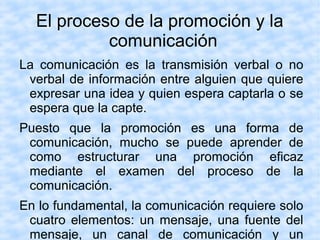 El proceso de la promoción y la
comunicación
La comunicación es la transmisión verbal o no
verbal de información entre alguien que quiere
expresar una idea y quien espera captarla o se
espera que la capte.
Puesto que la promoción es una forma de
comunicación, mucho se puede aprender de
como estructurar una promoción eficaz
mediante el examen del proceso de la
comunicación.
En lo fundamental, la comunicación requiere solo
cuatro elementos: un mensaje, una fuente del
mensaje, un canal de comunicación y un
 