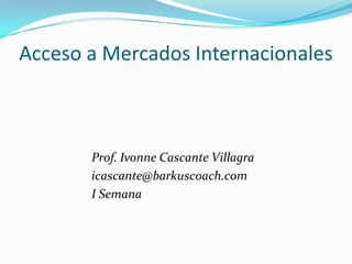 Acceso a Mercados Internacionales



       Prof. Ivonne Cascante Villagra
       icascante@barkuscoach.com
       I Semana
 