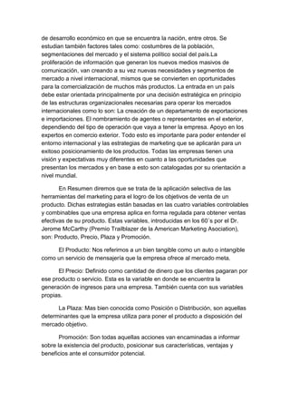 de desarrollo económico en que se encuentra la nación, entre otros. Se
estudian también factores tales como: costumbres de la población,
segmentaciones del mercado y el sistema político social del país.La
proliferación de información que generan los nuevos medios masivos de
comunicación, van creando a su vez nuevas necesidades y segmentos de
mercado a nivel internacional, mismos que se convierten en oportunidades
para la comercialización de muchos más productos. La entrada en un país
debe estar orientada principalmente por una decisión estratégica en principio
de las estructuras organizacionales necesarias para operar los mercados
internacionales como lo son: La creación de un departamento de exportaciones
e importaciones. El nombramiento de agentes o representantes en el exterior,
dependiendo del tipo de operación que vaya a tener la empresa. Apoyo en los
expertos en comercio exterior. Todo esto es importante para poder entender el
entorno internacional y las estrategias de marketing que se aplicarán para un
exitoso posicionamiento de los productos. Todas las empresas tienen una
visión y expectativas muy diferentes en cuanto a las oportunidades que
presentan los mercados y en base a esto son catalogadas por su orientación a
nivel mundial.
En Resumen diremos que se trata de la aplicación selectiva de las
herramientas del marketing para el logro de los objetivos de venta de un
producto. Dichas estrategias están basadas en las cuatro variables controlables
y combinables que una empresa aplica en forma regulada para obtener ventas
efectivas de su producto. Estas variables, introducidas en los 60´s por el Dr.
Jerome McCarthy (Premio Trailblazer de la American Marketing Asociation),
son: Producto, Precio, Plaza y Promoción.
El Producto: Nos referimos a un bien tangible como un auto o intangible
como un servicio de mensajería que la empresa ofrece al mercado meta.
El Precio: Definido como cantidad de dinero que los clientes pagaran por
ese producto o servicio. Esta es la variable en donde se encuentra la
generación de ingresos para una empresa. También cuenta con sus variables
propias.
La Plaza: Mas bien conocida como Posición o Distribución, son aquellas
determinantes que la empresa utiliza para poner el producto a disposición del
mercado objetivo.
Promoción: Son todas aquellas acciones van encaminadas a informar
sobre la existencia del producto, posicionar sus características, ventajas y
beneficios ante el consumidor potencial.

 