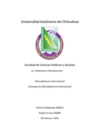 Universidad Autónoma de Chihuahua

Facultad de Ciencias Políticas y Sociales
Lic. Relaciones Internacionales

Mercadotecnia Internacional
Concepto de Mercadotecnia Internacional

Andrés Villalpando 258825
Diego Urrutia 265887
06-Febrero- 2014

 