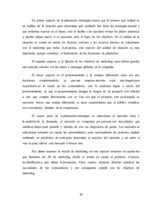 10
En primer aspecto de la planeación estratégica vemos que lo primero que realizar es
un análisis de la situación para determinar qué resultado han dado las estrategias pasada y
que podemos esperar en el futuro, esto le facilita a los ejecutivo revisar los planes anteriores
y diseñar planes nuevo si es necesario para el logro de los objetivos. En el análisis de la
situación se toman en cuenta los factores externos y los recursos internos no relacionado
con el marketing que rodea el programa, este aspecto del análisis de situación es muy
importante porque constituye el fundamento de las decisiones de plantación.
El segundo aspecto es la fijación de los objetivos de marketing: estos deben guardar
una estrecha relación con las metas y estrategia globales de la compañía.
El tercer aspecto es el posicionamiento y la ventajas diferenciar: estos son dos
decisiones complementaria, ya que una empresa necesita crear una imagen para
su producto en la mente de los consumidores, esto lo podemos lograr a través del
posicionamiento, ya que el posicionamiento designa la imagen de un producto con relación
a otro que compite directamente con el. Una vez que el producto este posicionado es
necesario buscar una ventaja diferencial, es decir características que el público considera
son conveniente, distintas de la competencia.
El cuarto paso de la planeación estratégica es seleccionar el mercado meta y
la medición de la demanda, el mercado se componen por persona con necesidades que
satisfacer dinero para gastarlo y además de esto las disposición de gastar. Los mercados se
seleccionan tomando en cuenta las oportunidades, estas oportunidades las podemos analizar
realizando un pronóstico de venta para determinar el atractivo del mercado y así saber si
vale la pena cultivar este mercado o buscar otro.
Por ultimo tenemos la mezcla de marketing, en este aspecto tomamos en cuentas los
que llamamos las 4P de marketing, donde se toman en cuenta el producto, el precio,
las distribución y por último la promoción. Estos cuatros elemento deberán satisfacer las
necesidades de los consumidores y por consiguiente cumplir con los objetivos de
marketing.
 