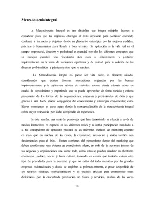 11
Mercadotecnia integral
La Mercadotecnia Integral es una disciplina que integra múltiples factores a
considerar para que las empresas obtengan el éxito necesario para continuar operando
conforme a las metas y objetivos desde su planeación estratégica con las mejores medidas,
prácticas y herramientas para llevarla a buen término. Su aplicación en la vida real en el
campo empresarial, directivo y profesional es esencial, por ello los diferentes conceptos que
se manejan permiten una vinculación clara para su entendimiento y posterior
implementación en la toma de decisiones oportunas y de calidad para la solución de las
diversas problemáticas y planteamientos que se susciten.
La Mercadotecnia integral no puede ser vista como un elemento aislado,
considerando que existen diversas aportaciones originadas por las buenas
implementaciones y la aplicación teórica de variados autores donde además existe un
caudal de conocimiento y experiencia que se puede aprovechar de forma variada y exitosa
proveniente de los líderes de las organizaciones, empresas y profesionales de éxito y que
gracias a una fuerte visión, conjugación del conocimiento y estrategias convenientes; estos
líderes representan un parte aguas donde la conceptualización de la mercadotecnia integral
cobra mayor relevancia por dicho compendio de experiencia.
En este sentido, una serie de personajes que han demostrado su eficacia a través de
medios interactivos en especial en las diferentes redes y su activa participación han dado a
la luz concepciones de aplicación práctica de las diferentes técnicas del marketing dejando
en claro que en muchos de los casos, la creatividad, innovación y visión también son
fundamentales para el éxito. Existen corrientes del pensamiento dentro del marketing que
deben considerarse para obtener un conocimiento pleno, no solo de las acciones internas de
los negocios y organizaciones sino sobre todo, como estas se pueden canalizar en el entorno
económico, político, social y hasta cultural, tomando en cuenta que también existen otro
tipo de prioridades para la sociedad y que no están del todo atendidas por las grandes
empresas multinacionales y donde se engloban la pobreza extrema, el grave desperdicio de
los recursos naturales, sobreexplotación y las escasas medidas para contrarrestar estas
deficiencias por la exacerbada producción de bienes y servicios, muchas de las veces
 