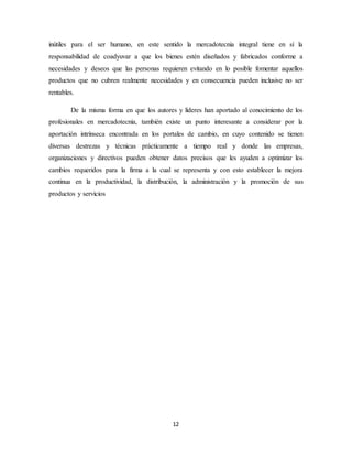 12
inútiles para el ser humano, en este sentido la mercadotecnia integral tiene en sí la
responsabilidad de coadyuvar a que los bienes estén diseñados y fabricados conforme a
necesidades y deseos que las personas requieren evitando en lo posible fomentar aquellos
productos que no cubren realmente necesidades y en consecuencia pueden inclusive no ser
rentables.
De la misma forma en que los autores y líderes han aportado al conocimiento de los
profesionales en mercadotecnia, también existe un punto interesante a considerar por la
aportación intrínseca encontrada en los portales de cambio, en cuyo contenido se tienen
diversas destrezas y técnicas prácticamente a tiempo real y donde las empresas,
organizaciones y directivos pueden obtener datos precisos que les ayuden a optimizar los
cambios requeridos para la firma a la cual se representa y con esto establecer la mejora
continua en la productividad, la distribución, la administración y la promoción de sus
productos y servicios
 