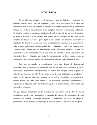 13
CONCLUSION
En su afán por competir en el mercado, el cual es dinámico y cambiante, las
empresas desean vender más sus productos y servicios y posicionarse en la mente del
consumidor. Por lo visto, se confunde el objetivo de la empresa (vender más y satisfacer al
cliente) con el de la mercadotecnia como disciplina (fomentar el intercambio voluntario).
Se requiere rescatar su verdadero significado, el cual va más allá de ser mera herramienta
de venta y de servicio, o de técnicas para vender más o, en el peor de los casos, de un
conjunto de trucos o “ tips” para llegar a los clientes. Es necesario devolverle su
significado de filosofía y de proceso social y administrativo, orientado a la generación de
valor a través del fomento del intercambio libre y voluntario, el cual es su concepto real.
También debe reivindicarse al mercadólogo como profesional dedicado a unir las
necesidades de los demandantes con lo que tienen los oferentes a través del fomento del
intercambio libre y voluntario que indica la mercadotecnia, no debe tomarse como un
manipulador, sino como un servidor de los agentes de mercado en la búsqueda de valor.
Para que se conciba la mercadotecnia como una filosofía de fomento del
intercambio libre y voluntario, se recomienda que en las instituciones educativas y en las
asociaciones profesionales correspondientes se estudie esta disciplina desde el punto de
vista de las personas, no sólo de las ventas ni de la mera distribución de productos y
asignación de servicios. Diversas campañas en los medios y la difusión en los centros de
estudio pueden ser útiles para ayudar a los estudiantes, profesores, profesionistas y
empresarios a reflexionar sobre el verdadero papel de la mercadotecnia, como fomento del
intercambio voluntario.
De igual manera, comenzando en las escuelas, hay que acabar con la idea de que el
mercadólogo puede crear necesidades y manipular los deseos del consumidor, lo cual
constituye un enfoque demasiado pragmático e inmediatista que pone en riesgo la
permanencia de las empresas y desprestigia la labor de quienes se dedican a esta disciplina.
 