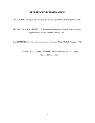 14
REFERENCIAS BIBLIOGRAFICAS
AAKER, D.A.: Management estratégico del mercado, Barcelona: Hispano Europea, 1987
BUENO, E., CRUZ, I. y DURÁN, J.J.: Economía de la empresa. Análisis de las decisiones
empresariales, 15.ª ed., Madrid: Pirámide, 1992.
SANTESMASES, M.: Marketing: conceptos y estrategias, 2.ª ed., Madrid: Pirámide, 1992.
Zirkmund, W. y D’ Amico, M. (1993). Mercadotecnia (3ª. ed.). (R. Quijano,
Trad.). CECSA. México.
 