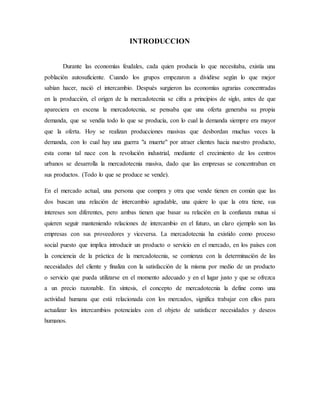 INTRODUCCION
Durante las economías feudales, cada quien producía lo que necesitaba, existía una
población autosuficiente. Cuando los grupos empezaron a dividirse según lo que mejor
sabían hacer, nació el intercambio. Después surgieron las economías agrarias concentradas
en la producción, el origen de la mercadotecnia se cifra a principios de siglo, antes de que
apareciera en escena la mercadotecnia, se pensaba que una oferta generaba su propia
demanda, que se vendía todo lo que se producía, con lo cual la demanda siempre era mayor
que la oferta. Hoy se realizan producciones masivas que desbordan muchas veces la
demanda, con lo cual hay una guerra "a muerte" por atraer clientes hacia nuestro producto,
esta como tal nace con la revolución industrial, mediante el crecimiento de los centros
urbanos se desarrolla la mercadotecnia masiva, dado que las empresas se concentraban en
sus productos. (Todo lo que se produce se vende).
En el mercado actual, una persona que compra y otra que vende tienen en común que las
dos buscan una relación de intercambio agradable, una quiere lo que la otra tiene, sus
intereses son diferentes, pero ambas tienen que basar su relación en la confianza mutua si
quieren seguir manteniendo relaciones de intercambio en el futuro, un claro ejemplo son las
empresas con sus proveedores y viceversa. La mercadotecnia ha existido como proceso
social puesto que implica introducir un producto o servicio en el mercado, en los países con
la conciencia de la práctica de la mercadotecnia, se comienza con la determinación de las
necesidades del cliente y finaliza con la satisfacción de la misma por medio de un producto
o servicio que pueda utilizarse en el momento adecuado y en el lugar justo y que se ofrezca
a un precio razonable. En síntesis, el concepto de mercadotecnia la define como una
actividad humana que está relacionada con los mercados, significa trabajar con ellos para
actualizar los intercambios potenciales con el objeto de satisfacer necesidades y deseos
humanos.
 