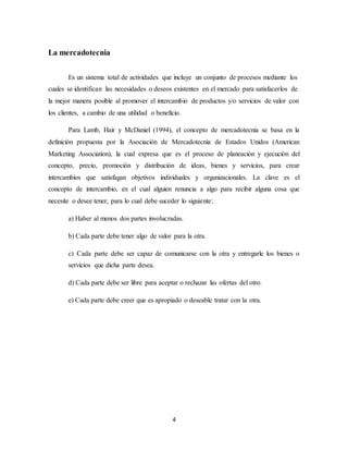 4
La mercadotecnia
Es un sistema total de actividades que incluye un conjunto de procesos mediante los
cuales se identifican las necesidades o deseos existentes en el mercado para satisfacerlos de
la mejor manera posible al promover el intercambio de productos y/o servicios de valor con
los clientes, a cambio de una utilidad o beneficio.
Para Lamb, Hair y McDaniel (1994), el concepto de mercadotecnia se basa en la
definición propuesta por la Asociación de Mercadotecnia de Estados Unidos (American
Marketing Association), la cual expresa que es el proceso de planeación y ejecución del
concepto, precio, promoción y distribución de ideas, bienes y servicios, para crear
intercambios que satisfagan objetivos individuales y organizacionales. La clave es el
concepto de intercambio, en el cual alguien renuncia a algo para recibir alguna cosa que
necesite o desee tener, para lo cual debe suceder lo siguiente:
a) Haber al menos dos partes involucradas.
b) Cada parte debe tener algo de valor para la otra.
c) Cada parte debe ser capaz de comunicarse con la otra y entregarle los bienes o
servicios que dicha parte desea.
d) Cada parte debe ser libre para aceptar o rechazar las ofertas del otro.
e) Cada parte debe creer que es apropiado o deseable tratar con la otra.
 