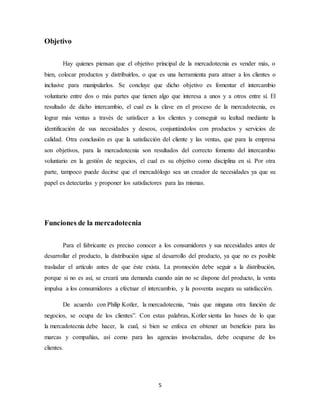 5
Objetivo
Hay quienes piensan que el objetivo principal de la mercadotecnia es vender más, o
bien, colocar productos y distribuirlos, o que es una herramienta para atraer a los clientes o
inclusive para manipularlos. Se concluye que dicho objetivo es fomentar el intercambio
voluntario entre dos o más partes que tienen algo que interesa a unos y a otros entre sí. El
resultado de dicho intercambio, el cual es la clave en el proceso de la mercadotecnia, es
lograr más ventas a través de satisfacer a los clientes y conseguir su lealtad mediante la
identificación de sus necesidades y deseos, conjuntándolos con productos y servicios de
calidad. Otra conclusión es que la satisfacción del cliente y las ventas, que para la empresa
son objetivos, para la mercadotecnia son resultados del correcto fomento del intercambio
voluntario en la gestión de negocios, el cual es su objetivo como disciplina en sí. Por otra
parte, tampoco puede decirse que el mercadólogo sea un creador de necesidades ya que su
papel es detectarlas y proponer los satisfactores para las mismas.
Funciones de la mercadotecnia
Para el fabricante es preciso conocer a los consumidores y sus necesidades antes de
desarrollar el producto, la distribución sigue al desarrollo del producto, ya que no es posible
trasladar el artículo antes de que éste exista. La promoción debe seguir a la distribución,
porque si no es así, se creará una demanda cuando aún no se dispone del producto, la venta
impulsa a los consumidores a efectuar el intercambio, y la posventa asegura su satisfacción.
De acuerdo con Philip Kotler, la mercadotecnia, “más que ninguna otra función de
negocios, se ocupa de los clientes”. Con estas palabras, Kotler sienta las bases de lo que
la mercadotecnia debe hacer, la cual, si bien se enfoca en obtener un beneficio para las
marcas y compañías, así como para las agencias involucradas, debe ocuparse de los
clientes.
 