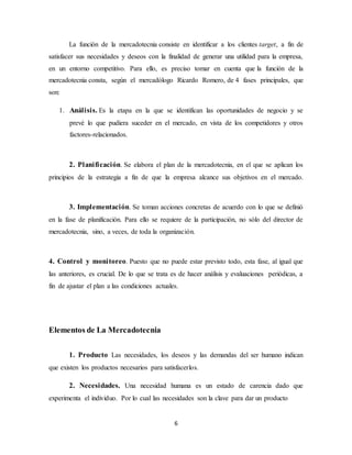 6
La función de la mercadotecnia consiste en identificar a los clientes target, a fin de
satisfacer sus necesidades y deseos con la finalidad de generar una utilidad para la empresa,
en un entorno competitivo. Para ello, es preciso tomar en cuenta que la función de la
mercadotecnia consta, según el mercadólogo Ricardo Romero, de 4 fases principales, que
son:
1. Análisis. Es la etapa en la que se identifican las oportunidades de negocio y se
prevé lo que pudiera suceder en el mercado, en vista de los competidores y otros
factores-relacionados.
2. Planificación. Se elabora el plan de la mercadotecnia, en el que se aplican los
principios de la estrategia a fin de que la empresa alcance sus objetivos en el mercado.
3. Implementación. Se toman acciones concretas de acuerdo con lo que se definió
en la fase de planificación. Para ello se requiere de la participación, no sólo del director de
mercadotecnia, sino, a veces, de toda la organización.
4. Control y monitoreo. Puesto que no puede estar previsto todo, esta fase, al igual que
las anteriores, es crucial. De lo que se trata es de hacer análisis y evaluaciones periódicas, a
fin de ajustar el plan a las condiciones actuales.
Elementos de La Mercadotecnia
1. Producto Las necesidades, los deseos y las demandas del ser humano indican
que existen los productos necesarios para satisfacerlos.
2. Necesidades. Una necesidad humana es un estado de carencia dado que
experimenta el individuo. Por lo cual las necesidades son la clave para dar un producto
 