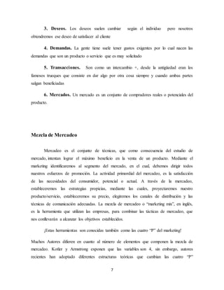 7
3. Deseos. Los deseos suelen cambiar según el individuo pero nosotros
obtendremos ese deseo de satisfacer al cliente
4. Demandas. La gente tiene suele tener gustos exigentes por lo cual nacen las
demandas que son un producto o servicio que es muy solicitado
5. Transacciones. Son como un intercambio +, desde la antigüedad eran los
famosos trueques que consiste en dar algo por otra cosa siempre y cuando ambas partes
salgan beneficiadas
6. Mercados. Un mercado es un conjunto de compradores reales o potenciales del
producto.
Mezcla de Mercadeo
Mercadeo es el conjunto de técnicas, que como consecuencia del estudio de
mercado, intentan lograr el máximo beneficio en la venta de un producto. Mediante el
marketing identificaremos al segmento del mercado, en el cual, debemos dirigir todos
nuestros esfuerzos de promoción. La actividad primordial del mercadeo, es la satisfacción
de las necesidades del consumidor, potencial o actual. A través de la mercadeo,
estableceremos las estrategias propicias, mediante las cuales, proyectaremos nuestro
producto/servicio, estableceremos su precio, elegiremos los canales de distribución y las
técnicas de comunicación adecuadas. La mezcla de mercadeo o “marketing mix”, en inglés,
es la herramienta que utilizan las empresas, para combinar las tácticas de mercadeo, que
nos conllevarán a alcanzar los objetivos establecidos.
¡Estas herramientas son conocidas también como las cuatro “P” del marketing!
Muchos Autores difieren en cuanto al número de elementos que componen la mezcla de
mercadeo. Kotler y Armstrong exponen que las variables son 4, sin embargo, autores
recientes han adoptado diferentes estructuras teóricas que cambian las cuatro “P”
 