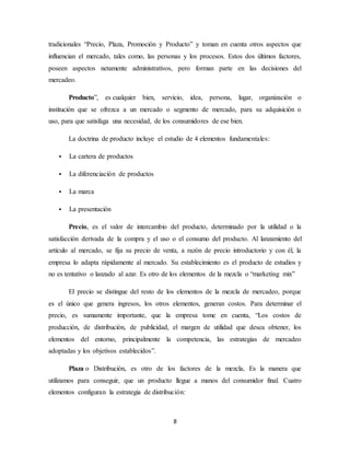 8
tradicionales “Precio, Plaza, Promoción y Producto” y toman en cuenta otros aspectos que
influencian el mercado, tales como, las personas y los procesos. Estos dos últimos factores,
poseen aspectos netamente administrativos, pero forman parte en las decisiones del
mercadeo.
Producto”, es cualquier bien, servicio, idea, persona, lugar, organización o
institución que se ofrezca a un mercado o segmento de mercado, para su adquisición o
uso, para que satisfaga una necesidad, de los consumidores de ese bien.
La doctrina de producto incluye el estudio de 4 elementos fundamentales:
 La cartera de productos
 La diferenciación de productos
 La marca
 La presentación
Precio, es el valor de intercambio del producto, determinado por la utilidad o la
satisfacción derivada de la compra y el uso o el consumo del producto. Al lanzamiento del
artículo al mercado, se fija su precio de venta, a razón de precio introductorio y con él, la
empresa lo adapta rápidamente al mercado. Su establecimiento es el producto de estudios y
no es tentativo o lanzado al azar. Es otro de los elementos de la mezcla o “marketing mix”
El precio se distingue del resto de los elementos de la mezcla de mercadeo, porque
es el único que genera ingresos, los otros elementos, generan costos. Para determinar el
precio, es sumamente importante, que la empresa tome en cuenta, “Los costos de
producción, de distribución, de publicidad, el margen de utilidad que desea obtener, los
elementos del entorno, principalmente la competencia, las estrategias de mercadeo
adoptadas y los objetivos establecidos”.
Plaza o Distribución, es otro de los factores de la mezcla, Es la manera que
utilizamos para conseguir, que un producto llegue a manos del consumidor final. Cuatro
elementos configuran la estrategia de distribución:
 