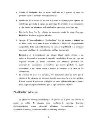 9
 Canales de distribución: Son los agentes implicados en el proceso de mover los
productos desde el proveedor hasta el consumidor.
 Planificación de la distribución: Se trata de la toma de decisiones para implantar una
metodología que facilite la manera de hacer llegar los productos a los consumidores
y a los agentes que intervienen en la distribución, mayoristas, minoristas, etc.
 Distribución física: Son los métodos de transporte, niveles de stock, almacenes,
localización de plantas y agentes utilizados.
 Técnicas de comercialización o “Merchandising”: Son las técnicas y acciones que
se llevan a cabo en el punto de venta. Consiste en la disposición y la presentación
del producto dentro del establecimiento, así como de la publicidad y la promoción
desplegada en el lugar de comercialización del bien o del servicio.
Promoción, es la comunicación que persigue difundir nuestro mensaje a una
audiencia determinada o segmento de mercado, con el objeto de que éste, logre una
respuesta favorable de nuestro consumidor. Sus principales propósitos son,
comunicar las características y beneficios, que nuestro producto les puede
proporcionar y que nuestra marca o imagen, se mantenga en la mente de los
consumidores.
 La comunicación no es sólo publicidad, otros instrumentos, sirven de marco para la
difusión de los elementos de mercadeo, también, entre otros, las relaciones públicas,
la venta personal, la promoción en el punto de ventas y el mercadeo directo, boca a
boca, juegan un papel determinante, para el logro de nuestros objetivos
Planificacióny estrategia
La planeación estratégica de marketing es un proceso de 5 pasos que consiste en
realizar un análisis de situación, trazar los objetivo de marketing, determinar
el posicionamiento y ventaja diferencial, seleccionar el mercado meta y medir
la demanda de mercado, diseñar una mezcla de marketing estratégico.
 
