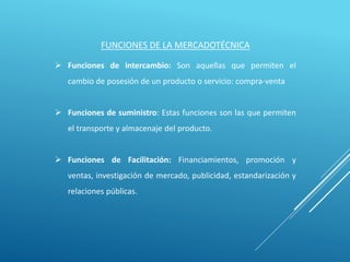 FUNCIONES DE LA MERCADOTÉCNICA
 Funciones de intercambio: Son aquellas que permiten el
cambio de posesión de un producto o servicio: compra-venta
 Funciones de suministro: Estas funciones son las que permiten
el transporte y almacenaje del producto.
 Funciones de Facilitación: Financiamientos, promoción y
ventas, investigación de mercado, publicidad, estandarización y
relaciones públicas.
 