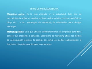 TIPOS DE MERCADOTECNIA
Marketing online: Es la más utilizada en la actualidad. Este tipo de
mercadotecnia utiliza los canales en línea: redes sociales, correos electrónicos,
blogs etc., y las estrategias de marketing de contenidos, para divulgar
mensajes.
Marketing offline: Es la que utilizan, tradicionalmente, las empresas para dar a
conocer sus productos o servicios. Esta forma de marketing utiliza los medios
de comunicación escritos: la prensa, así como los medios audiovisuales: la
televisión y la radio, para divulgar sus mensajes.
 