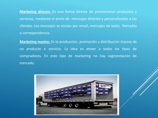 Marketing directo: Es una forma directa de promocionar productos y
servicios, mediante el envío de mensajes directos y personalizados a los
clientes. Los mensajes se envían por email, mensajes de texto, llamadas
o correspondencia.
Marketing masivo: Es la producción, promoción y distribución masiva de
un producto o servicio. La idea es atraer a todos los tipos de
compradores. En este tipo de marketing no hay segmentación de
mercado.
 